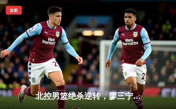 北控男篮绝杀逆转，廖三宁狂砍28分助球队加时险胜青岛