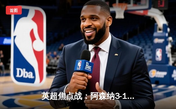 英超焦点战：阿森纳3-1逆转曼联，萨卡传射建功锁定胜局