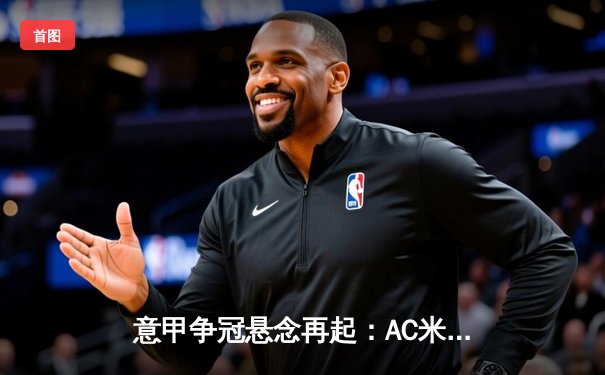 意甲争冠悬念再起：AC米兰主场力克尤文图斯，莱奥传射建功