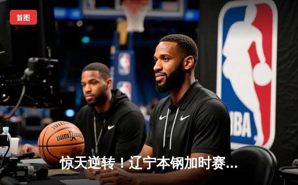 惊天逆转！辽宁本钢加时赛险胜广东东莞大益，赵继伟37分创季后赛新高