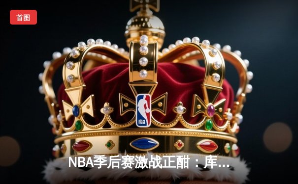 NBA季后赛激战正酣：库里狂砍45分率勇士逆转，系列赛拖入抢七大战