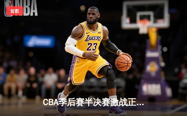 CBA季后赛半决赛激战正酣 辽宁本钢加时险胜广东华南虎夺赛点