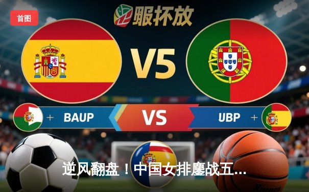 逆风翻盘！中国女排鏖战五局3-2力克巴西，李盈莹狂砍36分创个人新高