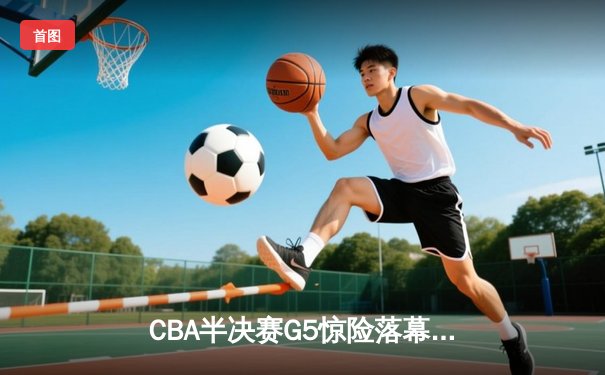 CBA半决赛G5惊险落幕，辽宁逆转广东挺进总决赛