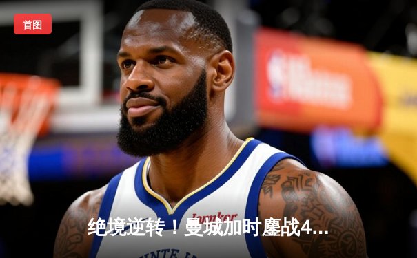 绝境逆转！曼城加时鏖战4-3力克皇马，哈兰德双响导演欧冠史诗战