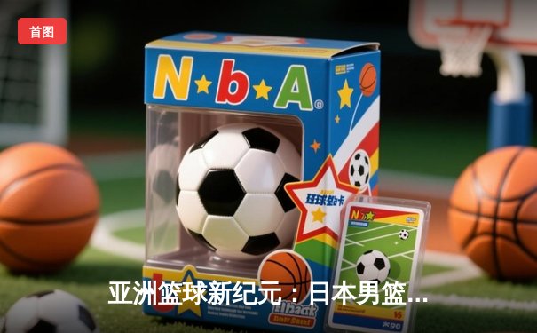 亚洲篮球新纪元：日本男篮加时力克斯洛文尼亚，河村勇辉狂砍29分创历史